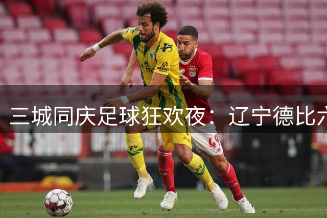 三城同庆足球狂欢夜：辽宁德比六万人刷新上座率纪录