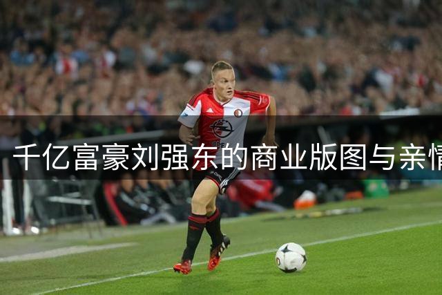 千亿富豪刘强东的商业版图与亲情缺憾