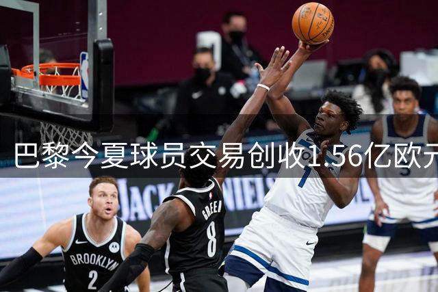 巴黎今夏球员交易创收1.56亿欧元 引援计划蓄势待发