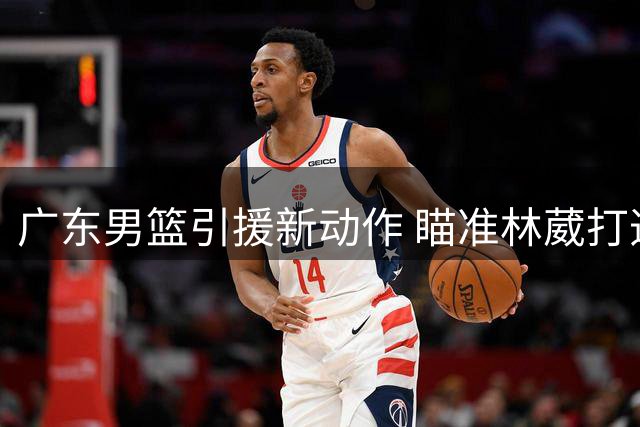 广东男篮引援新动作 瞄准林葳打造豪华后场阵容