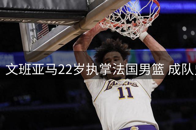 文班亚马22岁执掌法国男篮 成队史第二年轻队长