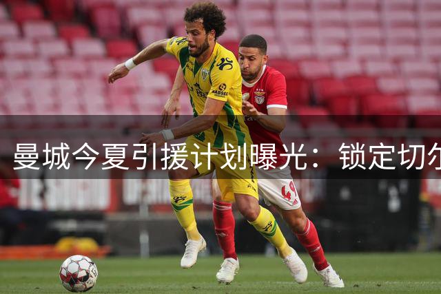曼城今夏引援计划曝光：锁定切尔西双星 或为罗德里离队铺路