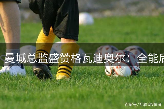 曼城总监盛赞格瓦迪奥尔：全能后卫典范续约至2031年