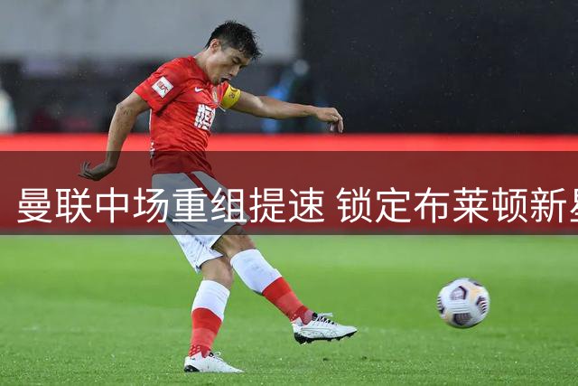 曼联中场重组提速 锁定布莱顿新星填补卡塞米罗空缺