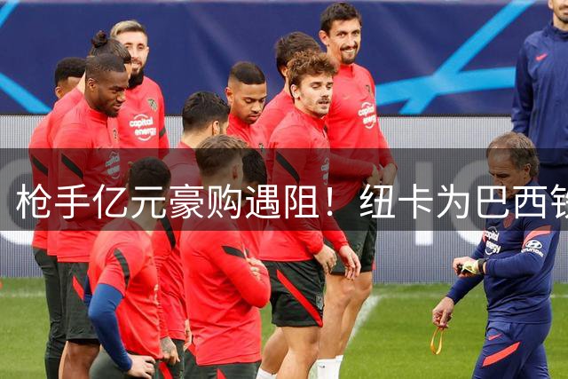 枪手亿元豪购遇阻！纽卡为巴西铁腰标价1亿英镑寸步不让