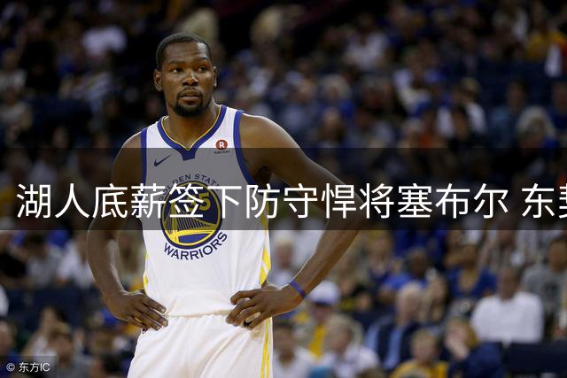 湖人底薪签下防守悍将塞布尔 东契奇亲自招募显成效