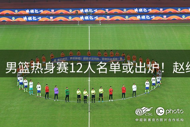 男篮热身赛12人名单或出炉！赵继伟胡金秋扛大旗，郭士强重点考察2人