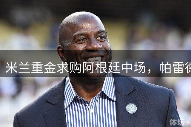 米兰重金求购阿根廷中场，帕雷德斯或将重返欧洲足坛