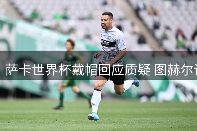 萨卡世界杯戴帽回应质疑 图赫尔详述半决赛雪藏阿森纳天才内情
