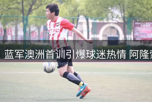 蓝军澳洲首训引爆球迷热情 阿隆索战术演练暗藏新赛季玄机