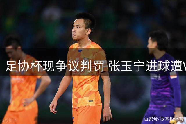 足协杯现争议判罚 张玉宁进球遭VAR取消引热议