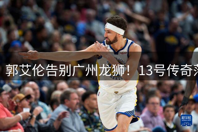 郭艾伦告别广州龙狮！13号传奇落幕 伤病成职业生涯转折点