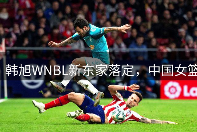 韩旭WNBL新东家落定，中国女篮双塔海外历练影响深远