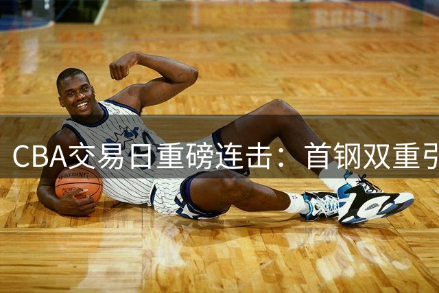 CBA交易日重磅连击：首钢双重引援酝酿大计，郭艾伦含泪告别职业生涯