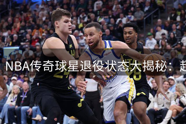 NBA传奇球星退役状态大揭秘：超巨生涯末期能坚持多久？