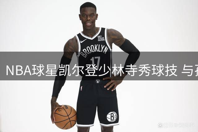 NBA球星凯尔登少林寺秀球技 与孙铭徽上演趣味篮球教学